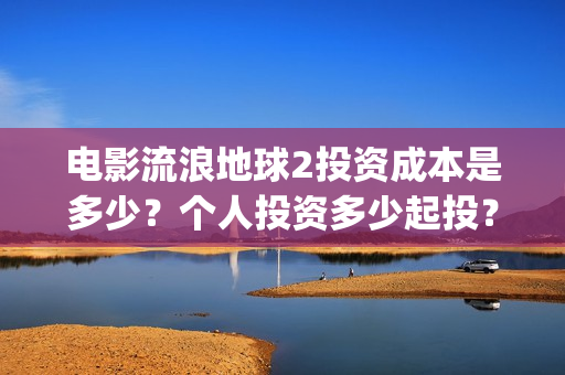 电影流浪地球2投资成本是多少？个人投资多少起投？投资收益多少？(电影流浪地球2影评)