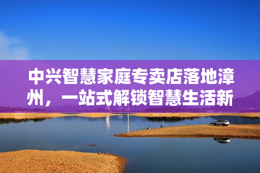 中兴智慧家庭专卖店落地漳州，一站式解锁智慧生活新体验