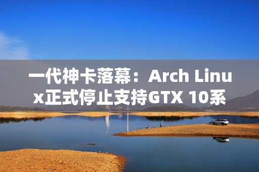 一代神卡落幕：Arch Linux正式停止支持GTX 10系列！
