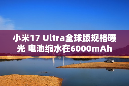 小米17 Ultra全球版规格曝光 电池缩水在6000mAh