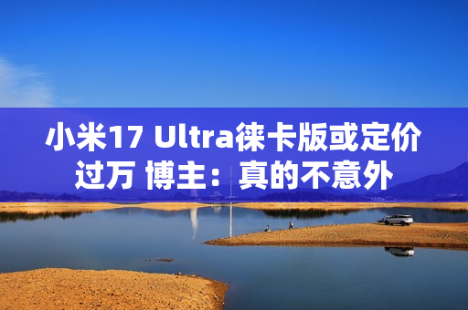 小米17 Ultra徕卡版或定价过万 博主：真的不意外