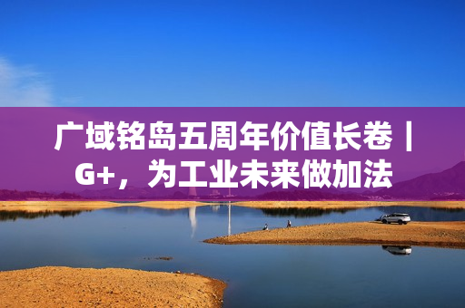 广域铭岛五周年价值长卷｜G+，为工业未来做加法