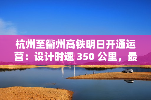 杭州至衢州高铁明日开通运营：设计时速 350 公里，最快 73 分可达