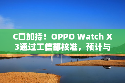 C口加持！OPPO Watch X3通过工信部核准，预计与Find N6同步登场