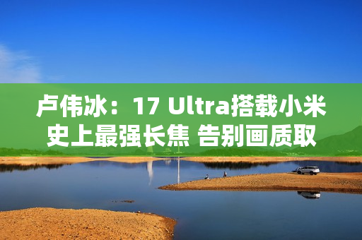 卢伟冰：17 Ultra搭载小米史上最强长焦 告别画质取舍