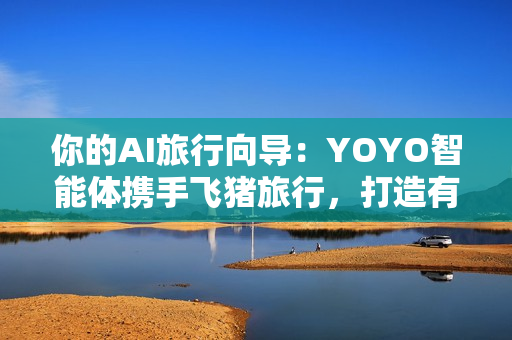你的AI旅行向导：YOYO智能体携手飞猪旅行，打造有温度的智慧旅行体验