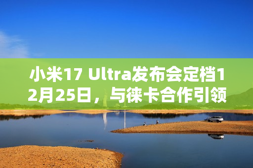 小米17 Ultra发布会定档12月25日，与徕卡合作引领影像创新