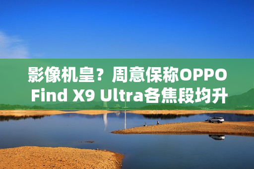 影像机皇？周意保称OPPO Find X9 Ultra各焦段均升级