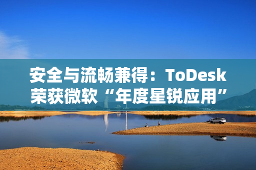 安全与流畅兼得：ToDesk荣获微软“年度星锐应用”，揭秘远程控制天花板