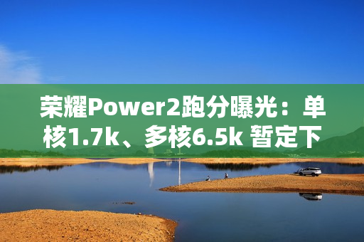 荣耀Power2跑分曝光:单核1.7k、多核6.5k 暂定下月发 荣耀Power2跑分曝光:单核1.7k、多核6.5k 暂定下月发