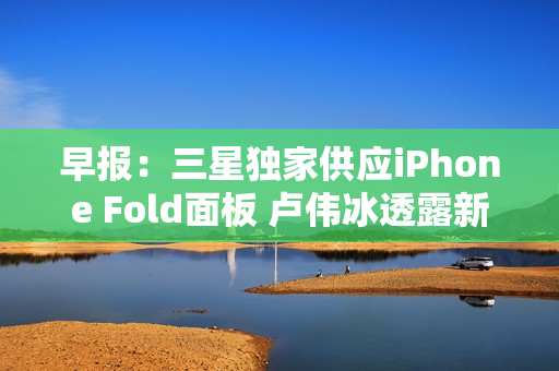 早报：三星独家供应iPhone Fold面板 卢伟冰透露新机