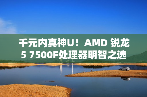 千元内真神U！AMD 锐龙5 7500F处理器明智之选