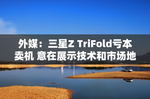 外媒：三星Z TriFold亏本卖机 意在展示技术和市场地位