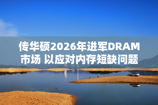 传华硕2026年进军DRAM市场 以应对内存短缺问题 传华硕2026年进军DRAM市场 以应对内存短缺问题