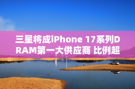三星将成iPhone 17系列DRAM第一大供应商 比例超60%