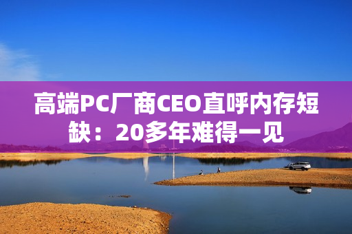 高端PC厂商CEO直呼内存短缺：20多年难得一见