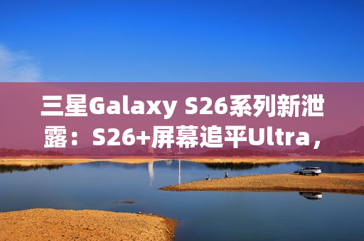 三星Galaxy S26系列新泄露：S26+屏幕追平Ultra，全系列原生支持Qi2充电