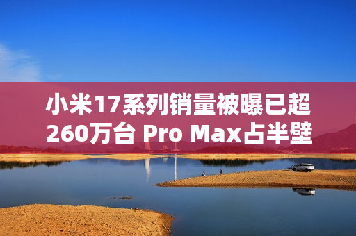 小米17系列销量被曝已超260万台 Pro Max占半壁江山