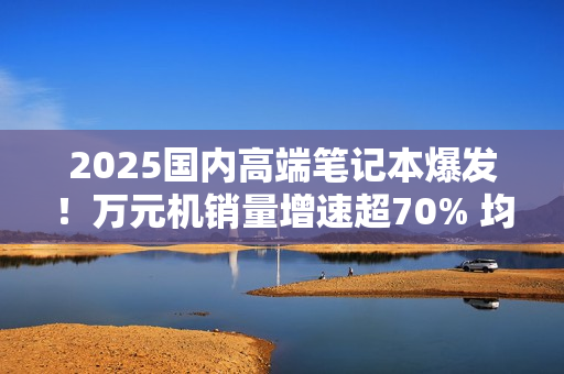 2025国内高端笔记本爆发！万元机销量增速超70% 均价升至6704元