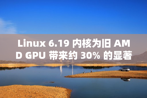 Linux 6.19 内核为旧 AMD GPU 带来约 30% 的显著性能提升