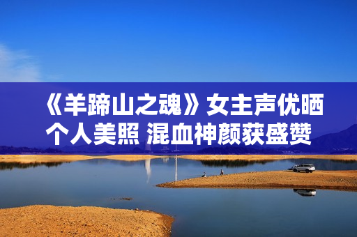 《羊蹄山之魂》女主声优晒个人美照 混血神颜获盛赞