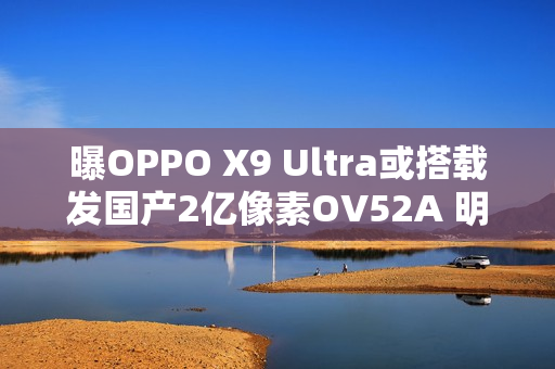 曝OPPO X9 Ultra或搭载发国产2亿像素OV52A 明年见