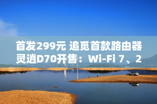 首发299元 追觅首款路由器灵逍D70开售：Wi-Fi 7、2.5G网口