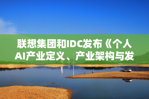 联想集团和IDC发布《个人AI产业定义、产业架构与发展趋势白皮书》