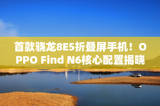 首款骁龙8E5折叠屏手机！OPPO Find N6核心配置揭晓