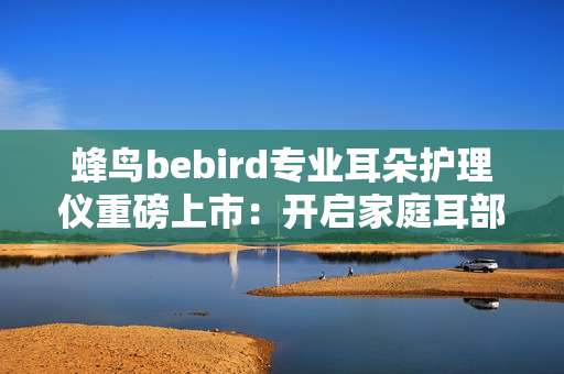 蜂鸟bebird专业耳朵护理仪重磅上市：开启家庭耳部健康“可视化”护理新时代！
