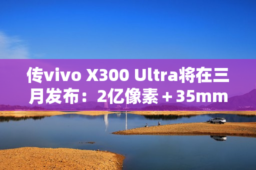 传vivo X300 Ultra将在三月发布：2亿像素＋35mm主摄