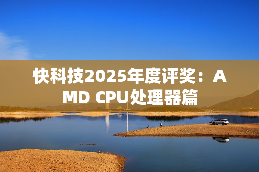 快科技2025年度评奖：AMD CPU处理器篇