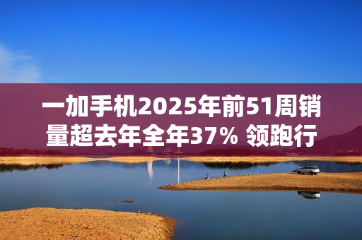 一加手机2025年前51周销量超去年全年37% 领跑行业