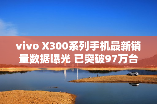 vivo X300系列手机最新销量数据曝光 已突破97万台