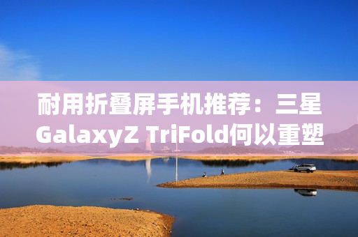 耐用折叠屏手机推荐：三星GalaxyZ TriFold何以重塑旗舰耐用性标杆？