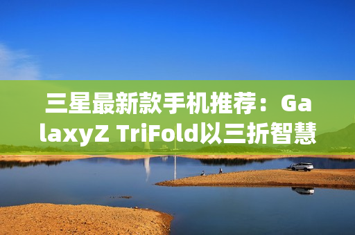 三星最新款手机推荐：GalaxyZ TriFold以三折智慧定义高端移动体验