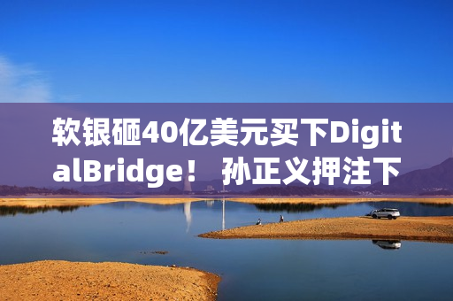 软银砸40亿美元买下DigitalBridge！ 孙正义押注下个世代AI资料中心