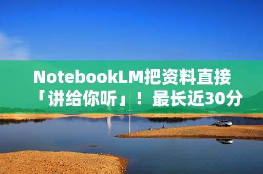 NotebookLM把资料直接「讲给你听」！最长近30分钟