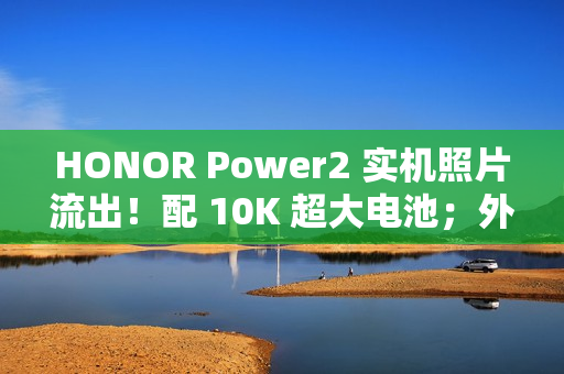 HONOR Power2 实机照片流出！配 10K 超大电池；外观神似 iPhone 17 Pro Max、主要功能全面曝光