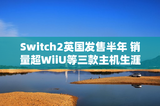 Switch2英国发售半年 销量超WiiU等三款主机生涯总和 Switch2英国发售半年 销量超WiiU等三款主机生涯总和