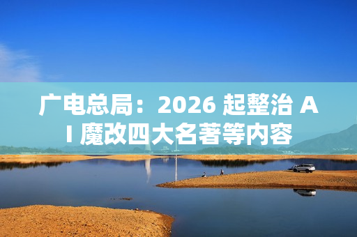 广电总局：2026 起整治 AI 魔改四大名著等内容