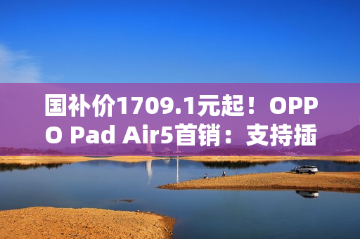 国补价1709.1元起！OPPO Pad Air5首销：支持插SIM卡
