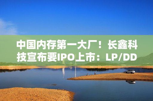 中国内存第一大厂！长鑫科技宣布要IPO上市：LP/DDR5已达国际先进水平