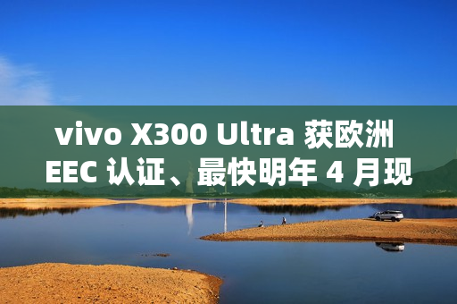 vivo X300 Ultra 获欧洲 EEC 认证、最快明年 4 月现身！或为系列首款海外销售机型、香港都有可能出？