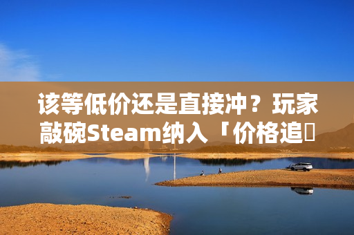 该等低价还是直接冲？玩家敲碗Steam纳入「价格追蹤」功能