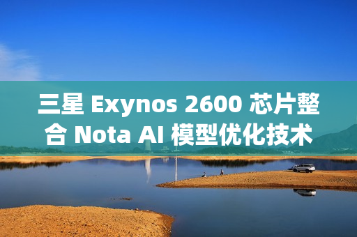 三星 Exynos 2600 芯片整合 Nota AI 模型优化技术，模型体积缩减 90%