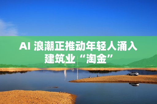 AI 浪潮正推动年轻人涌入建筑业“淘金”