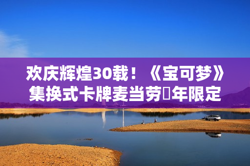 欢庆辉煌30载！《宝可梦》集换式卡牌麦当劳週年限定包2026上市