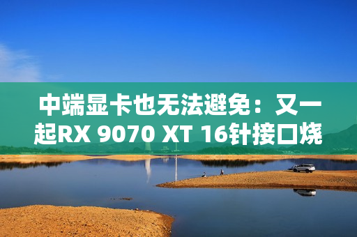 中端显卡也无法避免：又一起RX 9070 XT 16针接口烧熔！