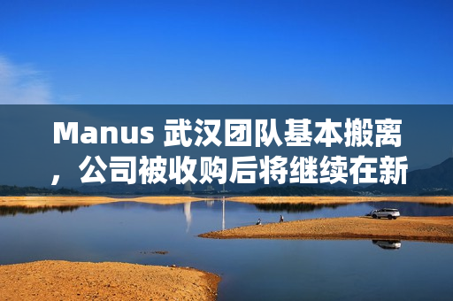 Manus 武汉团队基本搬离，公司被收购后将继续在新加坡运营